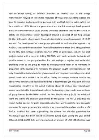 BIM TRICHY Page 11
rely on either family, or informal providers of finance, such as the village
moneylender. Relying on the limited resources of village moneylenders exposes the
poor to coercive lending practices, personal risks and high interest rates, which can
be a much as 150%. Hence the government and the RBI came up developmental
Banks like NABARD which could provide undivided attention towards this cause. In
1980s the microfinance sector developed around a concept of self-help groups
(SHGs). SHGs were village based financial intermediaries usually composed of 10-20
women. The development of these groups provided for an innovative approach by
NABARD to extend the outreach of financial institutions to these SHG. This gave birth
to the SHG-Bank Linkage program (SBLP) in 1992 on pilot basis. Initially the pilot
project started with a target of linking 500 SHGs with banks wherein the banks will
provide access to the group members for their savings on regular basis while also
providing credit to the group to meet its emerging credit needs of its members, in
proportion to the savings of its members. The program caught the imagination of not
only financial institutions but also governmental and nongovernmental agencies that
joined hands with NABARD in this effort. Today this unique initiative inIndia has
about 4000 partners and has blossomed into a decentralized yet most cost effective
microfinance initiative in the world enabling about 97 million poor households’
access to sustainable financial services from the banking system.Under another form
of group formed by the NBFCs called the Joint Liability Group (JLG) the individual
loans are jointly and severally guaranteed by the group. The NBFCs providing this
model started as a not for profit organization but later were unable to raise adequate
resources for rapid growth of the activity, they converted themselves into for profit
NBFCs. NABARD has been popularizing the scheme and detailed guidelines for
financing of JLGs has been issued to all banks during 2009. During the year ended
31March 2011, 85766 JLGs were formed and an amount of USD 134.63million was
 