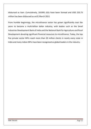 BIM TRICHY Page 12
disbursed as loan. Cumulatively, 141045 JLGs have been formed and USD 233.73
million has been disbursed as on31 March 2011.
From humble beginnings, the microfinance sector has grown significantly over the
years to become a multi-billion dollar industry, with bodies such as the Small
Industries Development Bank of India and the National Bank for Agriculture and Rural
Development devoting significant financial resources to microfinance. Today, the top
five private sector MFIs reach more than 20 million clients in nearly every state in
India and many Indian MFIs have been recognized as global leaders in the industry.
 