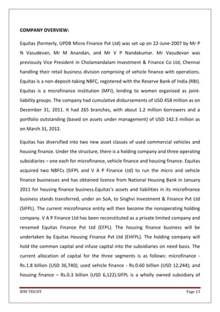 BIM TRICHY Page 13
COMPANY OVERVIEW:
Equitas (formerly, UPDB Micro Finance Pvt Ltd) was set up on 22-June-2007 by Mr P
N Vasudevan, Mr M Anandan, and Mr V P Nandakumar. Mr Vasudevan was
previously Vice President in Cholamandalam Investment & Finance Co Ltd, Chennai
handling their retail business division comprising of vehicle finance with operations.
Equitas is a non-deposit-taking NBFC, registered with the Reserve Bank of India (RBI).
Equitas is a microfinance institution (MFI), lending to women organised as joint-
liability groups. The company had cumulative disbursements of USD 458 million as on
December 31, 2011. It had 265 branches, with about 1.2 million borrowers and a
portfolio outstanding (based on assets under management) of USD 142.3 million as
on March 31, 2012.
Equitas has diversified into two new asset classes of used commercial vehicles and
housing finance. Under the structure, there is a holding company and three operating
subsidiaries – one each for microfinance, vehicle finance and housing finance. Equitas
acquired two NBFCs (SIFPL and V A P Finance Ltd) to run the micro and vehicle
finance businesses and has obtained licence from National Housing Bank in January
2011 for housing finance business.Equitas’s assets and liabilities in its microfinance
business stands transferred, under an SoA, to Singhvi Investment & Finance Pvt Ltd
(SIFPL). The current microfinance entity will then become the nonoperating holding
company. V A P Finance Ltd has been reconstituted as a private limited company and
renamed Equitas Finance Pvt Ltd (EFPL). The housing finance business will be
undertaken by Equitas Housing Finance Pvt Ltd (EHFPL). The holding company will
hold the common capital and infuse capital into the subsidiaries on need basis. The
current allocation of capital for the three segments is as follows: microfinance -
Rs.1.8 billion (USD 36,740); used vehicle finance - Rs.0.60 billion (USD 12,244); and
housing finance – Rs.0.3 billion (USD 6,122).SIFPL is a wholly owned subsidiary of
 
