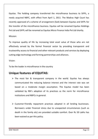 BIM TRICHY Page 14
Equitas. The holding company transferred the microfinance business to SIFPL, a
newly acquired NBFC, with effect from April 1, 2011. The Madras High Court has
recently approved of a scheme of arrangement (SoA) between Equitas and SIFPL for
the transfer of the microfinance business. Equitas will be renamed Equitas Holdings
Pvt Ltd and SIFPL will be renamed as Equitas Micro Finance India Pvt Ltd shortly.
Mission:
To improve quality of life by increasing total asset value of those who are not
effectively served by the formal financial sector by providing transparent and
trustworthy access to financial and other relevant products and services by deploying
cutting edge technology and forming partnerships and alliances.
Vision:
To be the leader in microfinance in the country
Unique features of EQUITAS:
 The most fair & transparent company in the world. Equitas has always
communicated the reducing balance interest and the interest rate was set
based on a moderate margin assumption. The Equitas model has been
validated by RBI’s adoption of its practices as the norm for microfinance
institutions and NBFCs in general.
 Customer-friendly repayment practices adopted in all lending businesses.
Borrowers under financial stress due to unexpected circumstances (such as
death in the family etc) are provided suitable comfort. Over Rs 50 Lakhs has
been waived as per this policy.
 