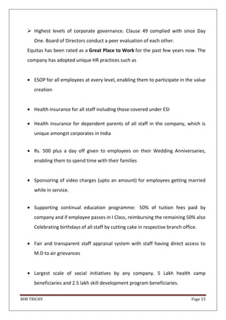 BIM TRICHY Page 15
 Highest levels of corporate governance. Clause 49 complied with since Day
One. Board of Directors conduct a peer evaluation of each other.
Equitas has been rated as a Great Place to Work for the past few years now. The
company has adopted unique HR practices such as
ESOP for all employees at every level, enabling them to participate in the value
creation
Health insurance for all staff including those covered under ESI
Health insurance for dependent parents of all staff in the company, which is
unique amongst corporates in India
Rs. 500 plus a day off given to employees on their Wedding Anniversaries,
enabling them to spend time with their families
Sponsoring of video charges (upto an amount) for employees getting married
while in service.
Supporting continual education programme: 50% of tuition fees paid by
company and if employee passes in I Class, reimbursing the remaining 50% also
Celebrating birthdays of all staff by cutting cake in respective branch office.
Fair and transparent staff appraisal system with staff having direct access to
M.D to air grievances
Largest scale of social initiatives by any company. 5 Lakh health camp
beneficiaries and 2.5 lakh skill development program beneficiaries.
 