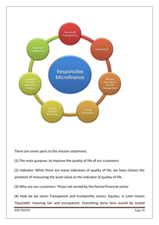 BIM TRICHY Page 18
There are seven parts to the mission statement.
(1) The main purpose: to improve the quality of life of our customers
(2) Indicator: While there are many indicators of quality of life, we have chosen the
yardstick of measuring the asset value as the indicator of quality of life.
(3) Who are our customers: Those not served by the formal financial sector
(4) How do we serve: Transparent and trustworthy access. Equitas, in Latin means
‘Equitable’ meaning fair and transparent. Everything done here would be tested
 