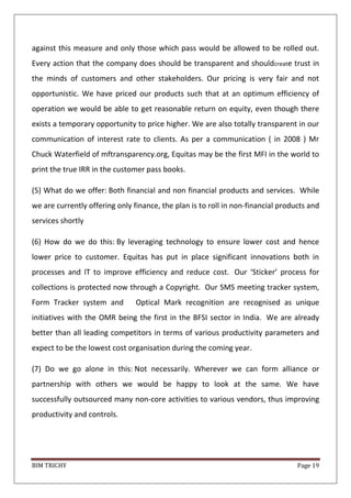 BIM TRICHY Page 19
against this measure and only those which pass would be allowed to be rolled out.
Every action that the company does should be transparent and shouldcreate trust in
the minds of customers and other stakeholders. Our pricing is very fair and not
opportunistic. We have priced our products such that at an optimum efficiency of
operation we would be able to get reasonable return on equity, even though there
exists a temporary opportunity to price higher. We are also totally transparent in our
communication of interest rate to clients. As per a communication ( in 2008 ) Mr
Chuck Waterfield of mftransparency.org, Equitas may be the first MFI in the world to
print the true IRR in the customer pass books.
(5) What do we offer: Both financial and non financial products and services. While
we are currently offering only finance, the plan is to roll in non-financial products and
services shortly
(6) How do we do this: By leveraging technology to ensure lower cost and hence
lower price to customer. Equitas has put in place significant innovations both in
processes and IT to improve efficiency and reduce cost. Our ‘Sticker’ process for
collections is protected now through a Copyright. Our SMS meeting tracker system,
Form Tracker system and Optical Mark recognition are recognised as unique
initiatives with the OMR being the first in the BFSI sector in India. We are already
better than all leading competitors in terms of various productivity parameters and
expect to be the lowest cost organisation during the coming year.
(7) Do we go alone in this: Not necessarily. Wherever we can form alliance or
partnership with others we would be happy to look at the same. We have
successfully outsourced many non-core activities to various vendors, thus improving
productivity and controls.
 