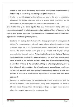 BIM TRICHY Page 24
people to save up on that money, Equitas also arranged for surprise audits of
its field staff to ensure they are making use of this allowance.
Mental - by providing opportunities to learn and grow in the form of educational
allowances for higher education which is almost 100% depending on the
performance of the employee in the course that has been taken up.
Even in the time of the crisis, Equitas had a no retrenchment policy which was
communicated openly to all the employees. Two additional lines of business in the
form of vehicle loans and home loans were started to improve the situation without
affecting the livelihood of the employees.
Emotional- by making them feel cared for through provision of employee stock
options for every employee; a branch award scheme where the entire winning
team gets to go for an outing with their families (in case of an annual award
winner, the entire Branch team gets to go abroad with his/her family);
communication channels such as A Monthly Hotline with the National Business
Head which is an email facility where employees can send their concerns and
issues at work to the National Business Head, who is committed to resolving
them within 48 hours. If the resolution is likely to take longer, the employee is
kept informed. It is mandatory for all employees to respond to an email from
the National Business Head even if they do not have any concerns to raise. This
provides a channel to communicate any issues or concerns and have them
addressed.
Spiritual - by emphasizing on the quality of work through its alignment with the
mission statement; career enhancement policy where employees can move to
different roles through their internal job postings and open house sessions
where they provide suggestions for people practices.
 