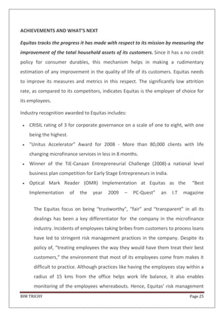 BIM TRICHY Page 25
ACHIEVEMENTS AND WHAT’S NEXT
Equitas tracks the progress it has made with respect to its mission by measuring the
improvement of the total household assets of its customers. Since it has a no credit
policy for consumer durables, this mechanism helps in making a rudimentary
estimation of any improvement in the quality of life of its customers. Equitas needs
to improve its measures and metrics in this respect. The significantly low attrition
rate, as compared to its competitors, indicates Equitas is the employer of choice for
its employees.
Industry recognition awarded to Equitas includes:
CRISIL rating of 3 for corporate governance on a scale of one to eight, with one
being the highest.
"Unitus Accelerator" Award for 2008 - More than 80,000 clients with life
changing microfinance services in less in 8 months.
Winner of the TiE-Canaan Entrepreneurial Challenge (2008)-a national level
business plan competition for Early Stage Entrepreneurs in India.
Optical Mark Reader (OMR) Implementation at Equitas as the “Best
Implementation of the year 2009 – PC-Quest” an I.T magazine
The Equitas focus on being “trustworthy”, “fair” and “transparent” in all its
dealings has been a key differentiator for the company in the microfinance
industry. Incidents of employees taking bribes from customers to process loans
have led to stringent risk management practices in the company. Despite its
policy of, “treating employees the way they would have them treat their best
customers,” the environment that most of its employees come from makes it
difficult to practice. Although practices like having the employees stay within a
radius of 15 kms from the office helps work life balance, it also enables
monitoring of the employees whereabouts. Hence, Equitas’ risk management
 