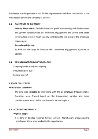 BIM TRICHY Page 4
Employees are the greatest assets for the organizations and their contribution is the
main reason behind the company‘s success.
1.3 OBJECTIVES OF THE STUDY
Primary Objective:To find the impact of good boss,training and development
and growth opportunities on employee engagement and prove that these
three factors are very much greatly contributed to the levels of the employee
engagement.
Secondary Objective:
To find out the ways to improve the employee engagement activities at
Equitas.
1.4 RESEARCH DESIGN & METHODOLOGY:
Sampling Mode: Random sampling
Population Size: 200
Sample Size: 67
1.5DATA COLLECTION:
Primary data collection:
The data was collected by interacting with the ex employee through phone.
Questions were framed based on the independent variable and those
questions were asked to the employees in various regions.
1.6 SCOPE OF THE PROJECT:
Physical Scope:
It is done in Equitas Holdings Private Limited , Nandhanam andconsidering
employees those who worked in the organization.
 