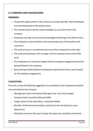 BIM TRICHY Page 48
5.1 FINDINGS AND SUGGESTIONS:
FINDINGS:
o The growth opportunities in the company are quite adorable. Many employees
are promoted based on the performance.
o The rewards system and the salary packages are up to the mark in the
company.
o Employees are able to accumulate knowledge by Working in this field of work .
o The employee’s communication skill improved because of interaction with
customers.
o The work pressure is considered to be more when compared to other jobs.
o The relationship between the manager and the employee seems to be little
acrid.
o The employees are somewhat happy with the employee engagement practices
being followed in the company.
o Boss,training and development and growth opportunities have a great impact
on the employee engagement.
SUGGESTIONS:
From the survey,the following suggestions are provided so that employees would be
very commited to the company.
- Management style at the Branch Manager level has to be changed.
- Company Policy should be followed 100%.
- Target system of the sales officer should be flexible.
- Monthly Performance Rewards(ie cash) have to be introduced at every
department
- Relaxation measures like team outings,Two days trips should be introduced.
 