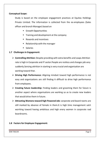BIM TRICHY Page 5
Conceptual Scope:
Study is based on the employee engagement practices at Equitas Holdings
Private Limited. The information is collected from the ex-employees (Sales
officer and branch Manager) based on
 Growth Opportunities
 Training and development at the company
 Rewards and incentives
 Relationship with the manager
 Salaries
1.7 Challenges in Engagement:
 Controlling Attrition: Despite providing with extra benefits and soaps Attrition
rate is high in Corporate and IT sector.People are restless and changes job very
suddenly.Sensing attrition in starting is very crucial and organisation are
working toward that.
 Driving High Performance: Aligning mindset toward high performance is not
easy and organizations are still finding it difficult to drive high performance
from employees.
 Creating future leadership: Finding leaders and grooming them for future is
another aspect where organisations are working so as to create new leaders
that would drive them in future.
 Attracting Womens toward high Powered Job: corporate and board rooms are
still marked by absence of female in them.It is high time management satrt
worrking toward having ambitious and high enery women in corporate nad
boardrooms.
1.8 Factors for Employee Engagement:
 