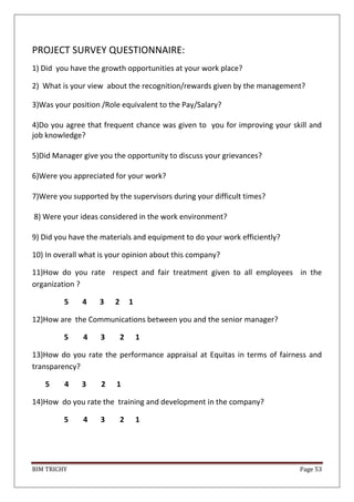 BIM TRICHY Page 53
PROJECT SURVEY QUESTIONNAIRE:
1) Did you have the growth opportunities at your work place?
2) What is your view about the recognition/rewards given by the management?
3)Was your position /Role equivalent to the Pay/Salary?
4)Do you agree that frequent chance was given to you for improving your skill and
job knowledge?
5)Did Manager give you the opportunity to discuss your grievances?
6)Were you appreciated for your work?
7)Were you supported by the supervisors during your difficult times?
8) Were your ideas considered in the work environment?
9) Did you have the materials and equipment to do your work efficiently?
10) In overall what is your opinion about this company?
11)How do you rate respect and fair treatment given to all employees in the
organization ?
5 4 3 2 1
12)How are the Communications between you and the senior manager?
5 4 3 2 1
13)How do you rate the performance appraisal at Equitas in terms of fairness and
transparency?
5 4 3 2 1
14)How do you rate the training and development in the company?
5 4 3 2 1
 