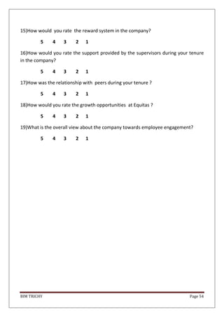 BIM TRICHY Page 54
15)How would you rate the reward system in the company?
5 4 3 2 1
16)How would you rate the support provided by the supervisors during your tenure
in the company?
5 4 3 2 1
17)How was the relationship with peers during your tenure ?
5 4 3 2 1
18)How would you rate the growth opportunities at Equitas ?
5 4 3 2 1
19)What is the overall view about the company towards employee engagement?
5 4 3 2 1
 