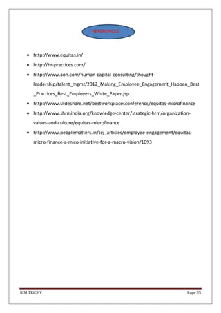BIM TRICHY Page 55
http://www.equitas.in/
http://hr-practices.com/
http://www.aon.com/human-capital-consulting/thought-
leadership/talent_mgmt/2012_Making_Employee_Engagement_Happen_Best
_Practices_Best_Employers_White_Paper.jsp
http://www.slideshare.net/bestworkplacesconference/equitas-microfinance
http://www.shrmindia.org/knowledge-center/strategic-hrm/organization-
values-and-culture/equitas-microfinance
http://www.peoplematters.in/tej_articles/employee-engagement/equitas-
micro-finance-a-mico-initiative-for-a-macro-vision/1093
REFERENCES
 