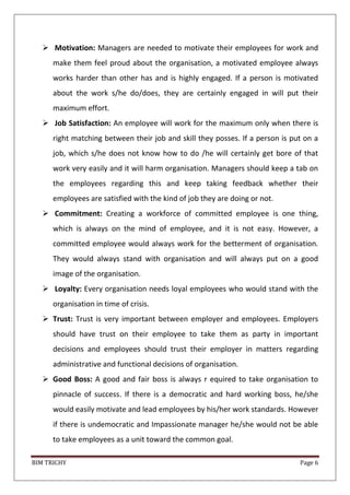 BIM TRICHY Page 6
 Motivation: Managers are needed to motivate their employees for work and
make them feel proud about the organisation, a motivated employee always
works harder than other has and is highly engaged. If a person is motivated
about the work s/he do/does, they are certainly engaged in will put their
maximum effort.
 Job Satisfaction: An employee will work for the maximum only when there is
right matching between their job and skill they posses. If a person is put on a
job, which s/he does not know how to do /he will certainly get bore of that
work very easily and it will harm organisation. Managers should keep a tab on
the employees regarding this and keep taking feedback whether their
employees are satisfied with the kind of job they are doing or not.
 Commitment: Creating a workforce of committed employee is one thing,
which is always on the mind of employee, and it is not easy. However, a
committed employee would always work for the betterment of organisation.
They would always stand with organisation and will always put on a good
image of the organisation.
 Loyalty: Every organisation needs loyal employees who would stand with the
organisation in time of crisis.
 Trust: Trust is very important between employer and employees. Employers
should have trust on their employee to take them as party in important
decisions and employees should trust their employer in matters regarding
administrative and functional decisions of organisation.
 Good Boss: A good and fair boss is always r equired to take organisation to
pinnacle of success. If there is a democratic and hard working boss, he/she
would easily motivate and lead employees by his/her work standards. However
if there is undemocratic and Impassionate manager he/she would not be able
to take employees as a unit toward the common goal.
 