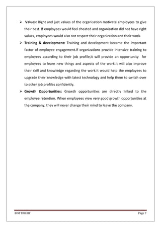 BIM TRICHY Page 7
 Values: Right and just values of the organisation motivate employees to give
their best. If employees would feel cheated and organisation did not have right
values, employees would also not respect their organization and their work.
 Training & development: Training and development became the important
factor of employee engagement.If organizations provide intensive training to
employees according to their job profile,it will provide an opportunity for
employees to learn new things and aspects of the work.It will also improve
their skill and knowledge regarding the work.It would help the employees to
upgrade their knowledge with latest technology and help them to switch over
to other job profiles confidently.
 Growth Opportunities: Growth opportunities are directly linked to the
employee retention. When employees view very good growth opportunities at
the company, they will never change their mind to leave the company.
 