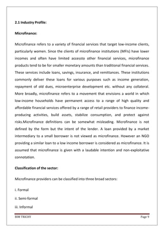 BIM TRICHY Page 9
2.1 Industry Profile:
Microfinance:
Microfinance refers to a variety of financial services that target low-income clients,
particularly women. Since the clients of microfinance institutions (MFIs) have lower
incomes and often have limited accessto other financial services, microfinance
products tend to be for smaller monetary amounts than traditional financial services.
These services include loans, savings, insurance, and remittances. These institutions
commonly deliver these loans for various purposes such as income generation,
repayment of old dues, microenterprise development etc. without any collateral.
More broadly, microfinance refers to a movement that envisions a world in which
low-income households have permanent access to a range of high quality and
affordable financial services offered by a range of retail providers to finance income-
producing activities, build assets, stabilize consumption, and protect against
risks.Microfinance definitions can be somewhat misleading. Microfinance is not
defined by the form but the intent of the lender. A loan provided by a market
intermediary to a small borrower is not viewed as microfinance. However an NGO
providing a similar loan to a low income borrower is considered as microfinance. It is
assumed that microfinance is given with a laudable intention and non-exploitative
connotation.
Classification of the sector:
Microfinance providers can be classified into three broad sectors:
i. Formal
ii. Semi-formal
iii. Informal
 