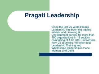 Pragati Leadership Since the last 25 years Pragati Leadership has been the trusted advisor and Learning & Development partner for more than 600 organizations in 18 sectors comprising of 1,00,000 + individuals from 24 countries. We offer best Leadership Training and Wholesome leadership in Pune, Mumbai and Delhi. 