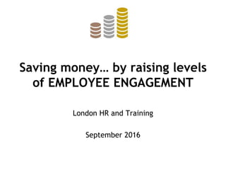 Saving money… by raising levels
of EMPLOYEE ENGAGEMENT
London HR and Training
September 2016
 