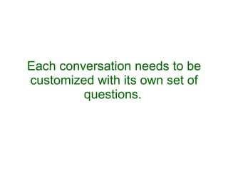 Each conversation needs to be customized with its own set of questions.   