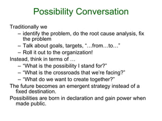 Possibility Conversation Traditionally we  identify the problem, do the root cause analysis, fix the problem Talk about goals, targets, “…from…to…” Roll it out to the organization!  Instead, think in terms of … “ What is the possibility I stand for?” “ What is the crossroads that we’re facing?” “ What do we want to create together?”  The future becomes an emergent strategy instead of a fixed destination. Possibilities are born in declaration and gain power when made public. 