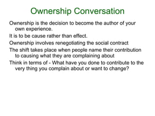 Ownership Conversation Ownership is the decision to become the author of your own experience.  It is to be cause rather than effect.  Ownership involves renegotiating the social contract The shift takes place when people name their contribution to causing what they are complaining about Think in terms of - What have you done to contribute to the very thing you complain about or want to change? 