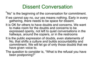 Dissent Conversation “ No” is the beginning of the conversation for commitment.  If we   cannot say no, our yes means nothing. Early in every gathering, there needs to be space for dissent.  It is OK for others to have doubts and concerns. We want to make room for the doubts and concerns to be expressed openly, not left to quiet conversations in the hallways, around the copiers, or in the restrooms It is the public expression of doubts, even statements of No, that shifts a culture and builds accountability and commitment. We will let go of only those doubts that we have given voice to. The question to consider is, “ What is the refusal you have been postponing?” 