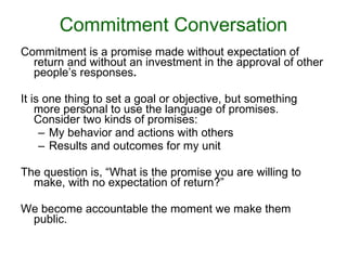 Commitment Conversation Commitment is a promise made without expectation of return and without an investment in the approval of other people’s responses . It is one thing to set a goal or objective, but something more personal to use the language of promises. Consider two kinds of promises: My behavior and actions with others Results and outcomes for my unit The question is, “What is the promise you are willing to make, with no expectation of return?” We become accountable the moment we make them public. 