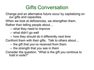 Gifts   Conversation Change and an alternative future occur by capitalizing on our gifts and capacities.  When we look at deficiencies, we strengthen them.  Rather than telling people about… what they need to improve what didn’t go well how they should do it differently next time Confront them with their gifts.  Talk to others about…  the gift that you’ve received from them the strength that you see in them Consider the question, “What is the gift you continue to hold in exile?” 