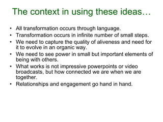 The context in using these ideas… All transformation occurs through language. Transformation occurs in infinite number of small steps. We need to capture the quality of aliveness and need for it to evolve in an organic way. We need to see power in small but important elements of being with others. What works is not impressive powerpoints or video broadcasts, but how connected we are when we are together. Relationships and engagement go hand in hand. 