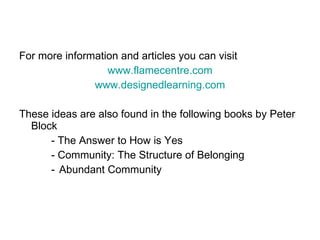 For more information and articles you can visit  www.flamecentre.com www.designedlearning.com These ideas are also found in the following books by Peter Block - The Answer to How is Yes - Community: The Structure of Belonging Abundant Community 
