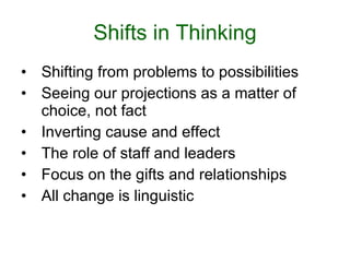 Shifts in Thinking Shifting from problems to possibilities Seeing our projections as a matter of choice, not fact Inverting cause and effect The role of staff and leaders Focus on the gifts and relationships All change is linguistic 
