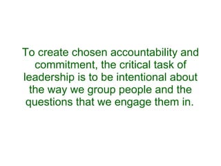 To create chosen accountability and commitment, the critical task of leadership is to be intentional about the way we group people and the questions that we engage them in.   