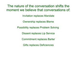 The nature of the conversation shifts the moment we believe that conversations of: Invitation replaces Mandate Ownership replaces Blame Possibility replaces Problem Solving  Dissent replaces Lip Service Commitment replaces Barter Gifts replaces Deficiencies 