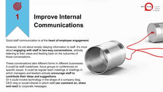 Improve Internal
Communications
Good staff communication is at the heart of employee engagement.
However, it’s not about simply relaying information to staff. It’s more
about engaging with staff in two-way conversations, actively
listening to their views and feeding back on the outcomes of
those conversations.
These conversations take different forms in different businesses.
It could be staff roadshows, focus groups or conferences on
specific issues. It could be regular team meetings or briefings in
which managers and leaders actively encourage staff to
contribute their ideas and suggestions.
Or it could involve technology in the shape of a company blog,
CEO vlog or social intranet in which staff can comment on, share
and react to corporate messages.
1
 