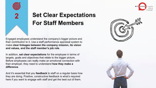Set Clear Expectations
For Staff Members
Engaged employees understand the company’s bigger picture and
their contribution to it. Use a staff performance appraisal system to
make clear linkages between the company mission, its vision
and values, and the staff member’s job role.
In addition, set clear expectations for the employee in terms of
targets, goals and objectives that relate to the bigger picture.
Before employees can really make an emotional connection with
their employer, they need to understand how they make a
difference.
And it’s essential that you feedback to staff on a regular basis how
they are doing. Positive, constructive feedback is what’s required
here if you want to engage with staff and get the best out of them.
2
 