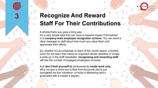 Recognize And Reward
Staff For Their Contributions
A simple thank you goes a long way.
It’s a very simple idea that can have a massive impact if formalized
in a company-wide employee recognition scheme. You can send a
clear message to staff about how much you value them and
appreciate their efforts.
So, whether it’s an employee or team of the month award, a shared
lunch for the team that meets an important tender deadline or simply
a write-up in the staff newsletter, recognizing and rewarding staff
will see the number of engaged employees increase.
And don’t limit yourself to achievements inside work only.
Why not give a shout out to Bob from Accounts who’s just
completed his first marathon, or Anita in Marketing who’s
graduated with a master’s degree.
3
 