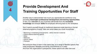 Provide Development And
Training Opportunities For Staff
Another way to demonstrate how much you appreciate the workforce is by
providing meaningful professional development and training opportunities.
In fact, it’s a win-win as your business will benefit from the increased
knowledge and sharper skills the employee will bring back to the workplace.
Don’t restrict yourself though to traditional classroom-style learning or formal
external programs of study. Here are some ideas you could incorporate:
• Mentoring or shadowing arrangements – either internal or external
• Online distance learning options
• Wikis
• Webinars
• How-to videos
• Podcasts
Not everyone likes to learn in the same way, so a range of flexible options that
meet employees’ lifestyles and family commitments is in order.
And from the organization’s perspective, these options are often low-cost.
4
 