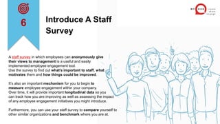 Introduce A Staff
Survey
A staff survey in which employees can anonymously give
their views to management is a useful and easily
implemented employee engagement tool.
Use the survey to find out what’s important to staff, what
motivates them and how things could be improved.
It’s also an important mechanism for you to begin to
measure employee engagement within your company.
Over time, it will provide important longitudinal data so you
can track how you are improving as well as assessing the impact
of any employee engagement initiatives you might introduce.
Furthermore, you can use your staff survey to compare yourself to
other similar organizations and benchmark where you are at.
6
 