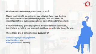 What does employee engagement mean to you?
Maybe you think of it as a nice-to-have initiative if you have the time
and resources? Or is employee engagement, as it should be, an
integral part of your business operations, leadership and management?
If you haven’t really given engagement the consideration it deserves,
then it’s time to rethink your approach. And here we will make it easy for you.
These slides give a comprehensive overview of
what is employee engagement,
why it matters and
what you need to be doing.
?
 