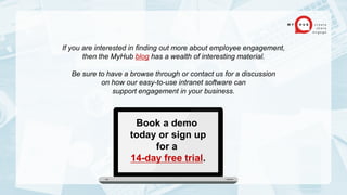 If you are interested in finding out more about employee engagement,
then the MyHub blog has a wealth of interesting material.
Be sure to have a browse through or contact us for a discussion
on how our easy-to-use intranet software can
support engagement in your business.
Book a demo
today or sign up
for a
14-day free trial.
 