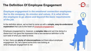 Employee engagement is the emotional connection employees
feel to the company, its mission and values. It is what drives
the employee to go above and beyond the basic requirements
of the job.
In the definition above, we’ve tried to come up with a simple, easy-to-understand
explanation that cuts to the heart of employee engagement.
Employee engagement is, however, a complex idea and we’d be doing it a
disservice if we gave the impression that a two-sentence definition is the
sum total of what you need to know.
In fact, there are plenty of misconceptions out there about employee
engagement. So, let’s spend some time now looking at
what employee engagement is not.
The Definition Of Employee Engagement
!
 