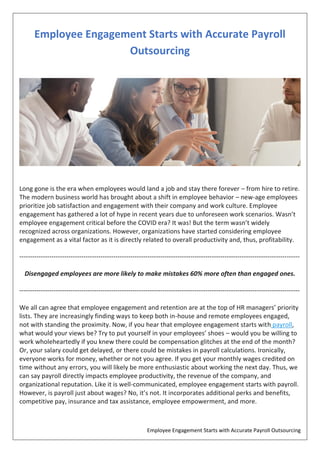 Employee Engagement Starts with Accurate Payroll Outsourcing
Employee Engagement Starts with Accurate Payroll
Outsourcing
Long gone is the era when employees would land a job and stay there forever – from hire to retire.
The modern business world has brought about a shift in employee behavior – new-age employees
prioritize job satisfaction and engagement with their company and work culture. Employee
engagement has gathered a lot of hype in recent years due to unforeseen work scenarios. Wasn’t
employee engagement critical before the COVID era? It was! But the term wasn’t widely
recognized across organizations. However, organizations have started considering employee
engagement as a vital factor as it is directly related to overall productivity and, thus, profitability.
-----------------------------------------------------------------------------------------------------------------------------------
Disengaged employees are more likely to make mistakes 60% more often than engaged ones.
-----------------------------------------------------------------------------------------------------------------------------------
We all can agree that employee engagement and retention are at the top of HR managers’ priority
lists. They are increasingly finding ways to keep both in-house and remote employees engaged,
not with standing the proximity. Now, if you hear that employee engagement starts with payroll,
what would your views be? Try to put yourself in your employees’ shoes – would you be willing to
work wholeheartedly if you knew there could be compensation glitches at the end of the month?
Or, your salary could get delayed, or there could be mistakes in payroll calculations. Ironically,
everyone works for money, whether or not you agree. If you get your monthly wages credited on
time without any errors, you will likely be more enthusiastic about working the next day. Thus, we
can say payroll directly impacts employee productivity, the revenue of the company, and
organizational reputation. Like it is well-communicated, employee engagement starts with payroll.
However, is payroll just about wages? No, it’s not. It incorporates additional perks and benefits,
competitive pay, insurance and tax assistance, employee empowerment, and more.
 