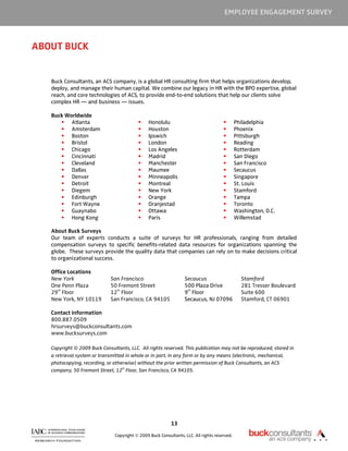 EMPLOYEE ENGAGEMENT SURVEY



ABOUT BUCK


   Buck Consultants, an ACS company, is a global HR consulting firm that helps organizations develop,
   deploy, and manage their human capital. We combine our legacy in HR with the BPO expertise, global
   reach, and core technologies of ACS, to provide end-to-end solutions that help our clients solve
   complex HR — and business — issues.

   Buck Worldwide
          Atlanta                               Honolulu                                      Philadelphia
          Amsterdam                             Houston                                       Phoenix
          Boston                                Ipswich                                       Pittsburgh
          Bristol                               London                                        Reading
          Chicago                               Los Angeles                                   Rotterdam
          Cincinnati                            Madrid                                        San Diego
          Cleveland                             Manchester                                    San Francisco
          Dallas                                Maumee                                        Secaucus
          Denver                                Minneapolis                                   Singapore
          Detroit                               Montreal                                      St. Louis
          Diegem                                New York                                      Stamford
          Edinburgh                             Orange                                        Tampa
          Fort Wayne                            Oranjestad                                    Toronto
          Guaynabo                              Ottawa                                        Washington, D.C.
          Hong Kong                             Paris                                         Willemstad

   About Buck Surveys
   Our team of experts conducts a suite of surveys for HR professionals, ranging from detailed
   compensation surveys to specific benefits-related data resources for organizations spanning the
   globe. These surveys provide the quality data that companies can rely on to make decisions critical
   to organizational success.

   Office Locations
   New York                  San Francisco                        Secaucus                      Stamford
   One Penn Plaza            50 Fremont Street                    500 Plaza Drive               281 Tresser Boulevard
     th                        th                                  th
   29 Floor                  12 Floor                             9 Floor                       Suite 600
   New York, NY 10119        San Francisco, CA 94105              Secaucus, NJ 07096            Stamford, CT 06901

   Contact Information
   800.887.0509
   hrsurveys@buckconsultants.com
   www.bucksurveys.com

   Copyright © 2009 Buck Consultants, LLC. All rights reserved. This publication may not be reproduced, stored in
   a retrieval system or transmitted in whole or in part, in any form or by any means (electronic, mechanical,
   photocopying, recording, or otherwise) without the prior written permission of Buck Consultants, an ACS
                                   th
   company, 50 Fremont Street, 12 Floor, San Francisco, CA 94105.




                                                           13

                               Copyright © 2009 Buck Consultants, LLC. All rights reserved.
 