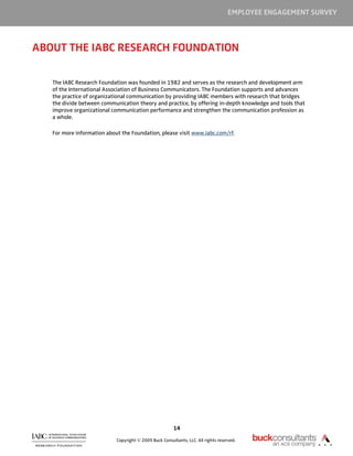 EMPLOYEE ENGAGEMENT SURVEY



ABOUT THE IABC RESEARCH FOUNDATION

   The IABC Research Foundation was founded in 1982 and serves as the research and development arm
   of the International Association of Business Communicators. The Foundation supports and advances
   the practice of organizational communication by providing IABC members with research that bridges
   the divide between communication theory and practice, by offering in-depth knowledge and tools that
   improve organizational communication performance and strengthen the communication profession as
   a whole.

   For more information about the Foundation, please visit www.iabc.com/rf.




                                                        14

                            Copyright © 2009 Buck Consultants, LLC. All rights reserved.
 