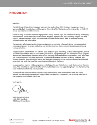EMPLOYEE ENGAGEMENT SURVEY



INTRODUCTION


  Greetings:

  The IABC Research Foundation is pleased to present the results of our 2009 Employee Engagement Survey,
  sponsored by Buck Consultants, an ACS Company. We are delighted that an overwhelming number of the 1,477
  survey respondents are IABC members.

  Communicating for optimal employee engagement is always a timely topic, but even more so during challenging
  economic times. While the survey results confirm things we might assume about shrinking budgets and staff
  support, they also highlight significant communication opportunities in such areas as employee listening,
  internal branding and social media.

  The responses reflect opportunities for communicators to have greater influence in delivering messages that
  encourage employees to remain productive, and to understand how their work contributes toward achieving
  business priorities.

  Responses about use of internal and external social media are quite interesting. Of those who responded, almost
  four-fifths reported that they use social media frequently to engage employees and foster productivity (page 6).
  However, for the most part, communicators are still not using internal and external social media tools. More than
  half of respondents are not using or planning to use social networking sites such as Twitter, Facebook, and
  LinkedIn (page 7). Blogs, discussion boards, and audio and videocasts are the most prevalent social media tools
  currently in use; while the use of discussion boards will double in the future.

  So, organizations may not yet be using social media frequently, but the tools have made their way into the work
  place. That translates to opportunities for communicators to counsel and support employers and clients in using
  social media tools effectively and responsibly.

  Thank you to the Buck Consultants national survey and marketing team members who made this survey
  possible. We are most grateful for your support of the IABC Research Foundation. And of course, thank you to
  everyone who participated in the survey!


  Best regards,




  Robin Russell McCasland
  2008-2009 Vice Chair
  IABC Research Foundation




                                                          1

                              Copyright © 2009 Buck Consultants, LLC. All rights reserved.
 