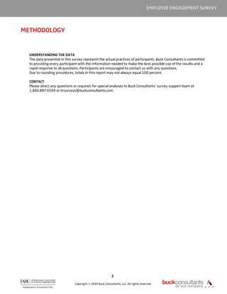 EMPLOYEE ENGAGEMENT SURVEY



METHODOLOGY


  UNDERSTANDING THE DATA
  The data presented in this survey represent the actual practices of participants. Buck Consultants is committed
  to providing every participant with the information needed to make the best possible use of the results and a
  rapid response to all questions. Participants are encouraged to contact us with any questions.
  Due to rounding procedures, totals in this report may not always equal 100 percent.

  CONTACT
  Please direct any questions or requests for special analyses to Buck Consultants’ survey support team at
  1.800.887.0509 or hrsurveys@buckconsultants.com.




                                                          2

                              Copyright © 2009 Buck Consultants, LLC. All rights reserved.
 