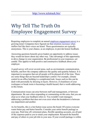 http://www.teletrack.biz/



Why Tell The Truth On
Employee Engagement Survey
Requiring employees to complete an annual employee engagement survey is a
growing trend. Companies have figured out that retention increases when
staffers feel like their voices are heard. These questionnaires are typically
anonymous. This is your chance, as an employee, to provide honest feedback.

Answering questions honestly gives leaders an opportunity to address issues
they would not know about any other way. Take advantage of this opportunity
to drive change in your organization. Be professional in your responses, yet
candid. This applies to both positive and constructive feedback about your
employer.

A good survey will cover several areas, such as environment, communication,
benefits, and how the company addresses the quality and quantity balance. It is
important to recognize that not all people will be pleased all of the time. There
are some things that are beyond leadership's control. For example, climate
control in an office building is a complicated task. Issues such as this can be
dealt with personally by dressing in layers. However, if cleanliness of your
workspace or break room is becoming a health hazard, that is worth addressing
in this forum.

Communication issues can arise between staff and management, or between
departments. Be sure when responding or commenting on this area, that you are
clear as to what your feedback refers to. You wouldn't want managers
addressing a problem that does not even exist when the breakdown is between
one department and another.

As for benefits, this is a hot button issue across the board. Of course everyone
wants better pay and better benefits. Consider your entire benefit package as
your pay. Paid time off, retirement plans, flexible spending accounts, are all part
of the expenses paid to you to retain your employment. Research the benefits
and pay of others in your job title in your area. If your overall package is within
 