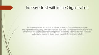 Increase Trust within the Organization
Letting employees know that you have a policy of conducting employee
engagement surveys regularly can increase trust and confidence with management.
Employees will appreciate that management is open to listening to their concerns
and may be eager to share more valuable feedback regularly.
 