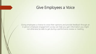 Give Employees a Voice
Giving employees a chance to voice their opinions and provide feedback through an
in person employee engagement survey can help you gain information you might
not otherwise be able to get during a performance review or meeting.
 