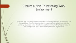 Creates a Non-Threatening Work
Environment
When you encourage employees to speak up and share their likes and dislikes about
their positions, the office space, and anything else affecting their roles with the
company, you create a non-threatening work environment. This helps employees
feel more positive about their standing within the organization.
 