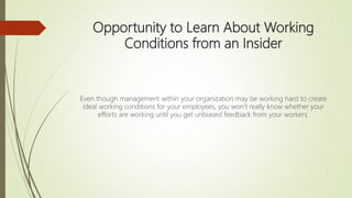 Opportunity to Learn About Working
Conditions from an Insider
Even though management within your organization may be working hard to create
ideal working conditions for your employees, you won’t really know whether your
efforts are working until you get unbiased feedback from your workers.
 
