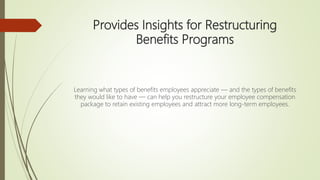 Provides Insights for Restructuring
Benefits Programs
Learning what types of benefits employees appreciate — and the types of benefits
they would like to have — can help you restructure your employee compensation
package to retain existing employees and attract more long-term employees.
 